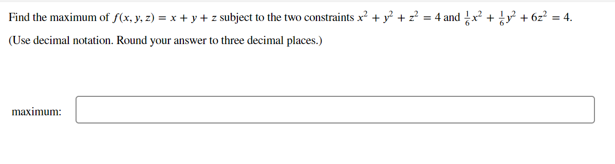 Find the maximum of f(x, y, z) = x + y + z subject to the two constraints x? + y² + z?
= 4 and !x? + y + 6z? = 4.
(Use decimal notation. Round your answer to three decimal places.)
maximum:
