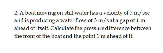 2. A boat moving on still water has a velocity of 7 m/sec
and is producing a water flow of 3 m/sat a gap of 1 m
ahead of itself. Calculate the pressure difference between
the front of the boatand the point 1 m ahead of it.
