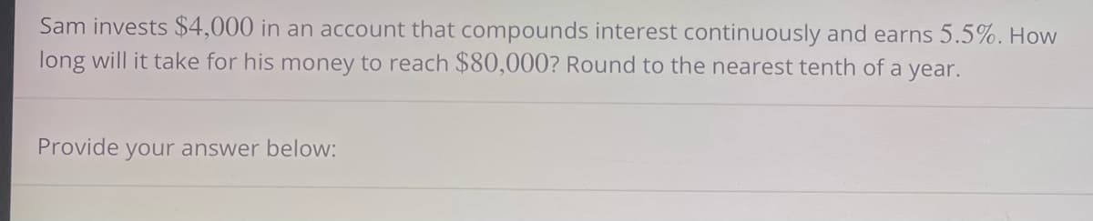 Sam invests $4,000 in an account that compounds interest continuously and earns 5.5%. How
long will it take for his money to reach $80,000? Round to the nearest tenth of a year.
Provide your answer below: