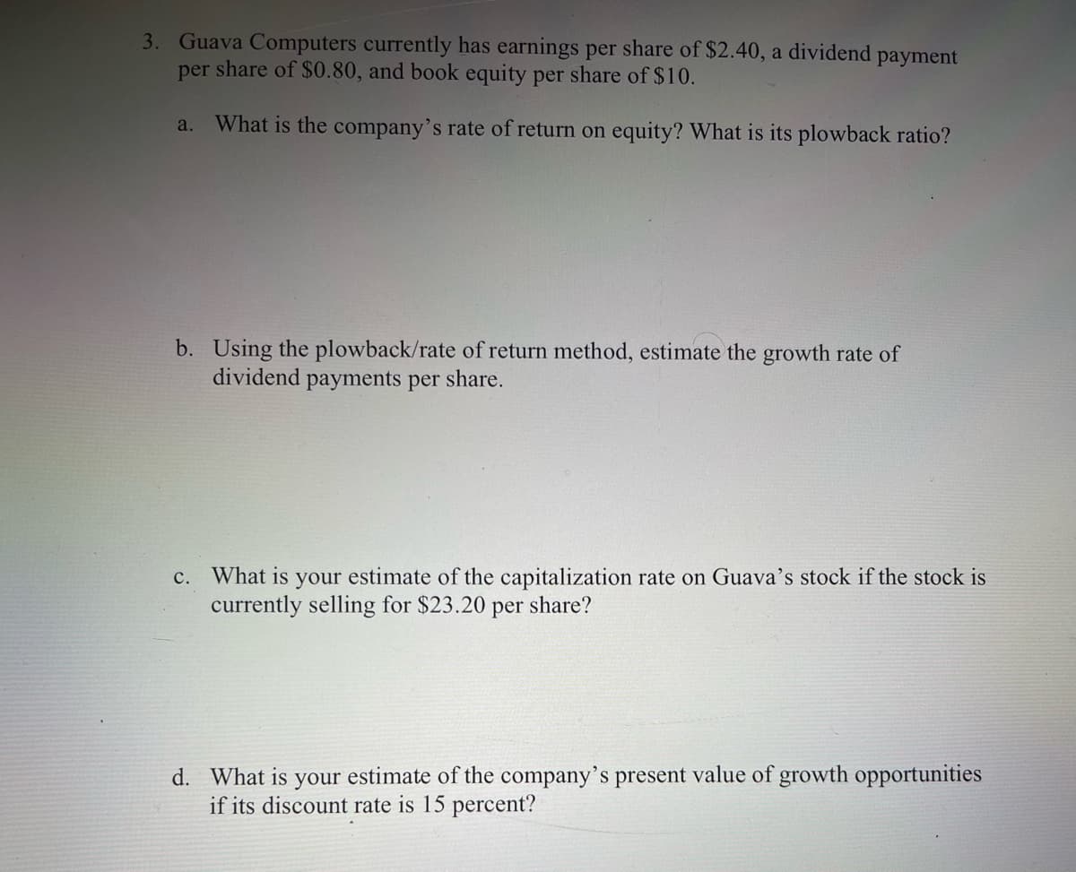 3. Guava Computers currently has earnings per share of $2.40, a dividend payment
per share of $0.80, and book equity per share of $10.
a.
What is the company's rate of return on equity? What is its plowback ratio?
b. Using the plowback/rate of return method, estimate the growth rate of
dividend payments per share.
What is your estimate of the capitalization rate on Guava's stock if the stock is
currently selling for $23.20
с.
per
share?
d. What is your estimate of the company's present value of growth opportunities
if its discount rate is 15 percent?
