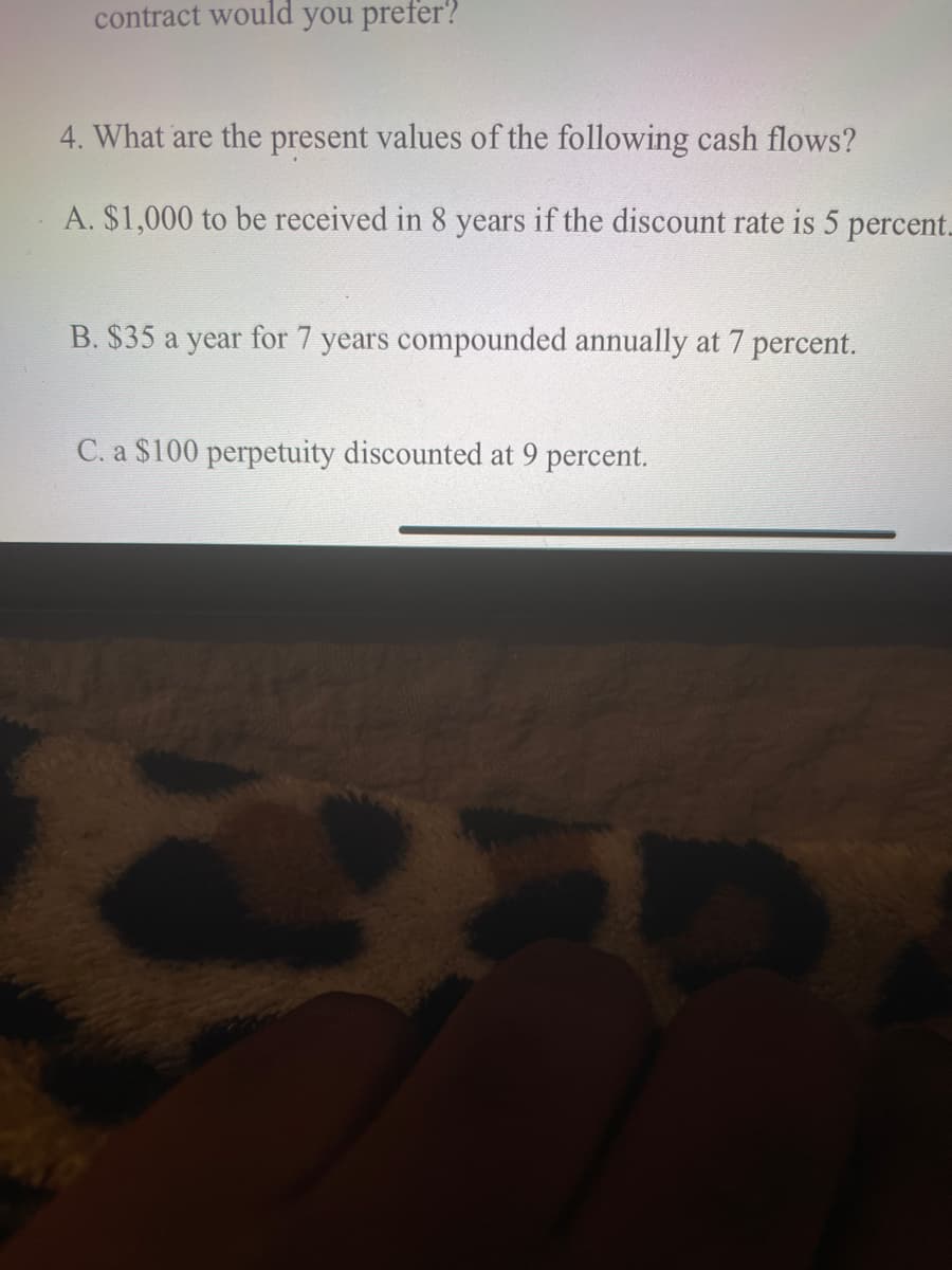 contract would you prefer?
4. What are the present values of the following cash flows?
A. $1,000 to be received in 8 years if the discount rate is 5 percent.
B. $35 a year for 7 years compounded annually at 7 percent.
C. a $100 perpetuity discounted at 9 percent.
