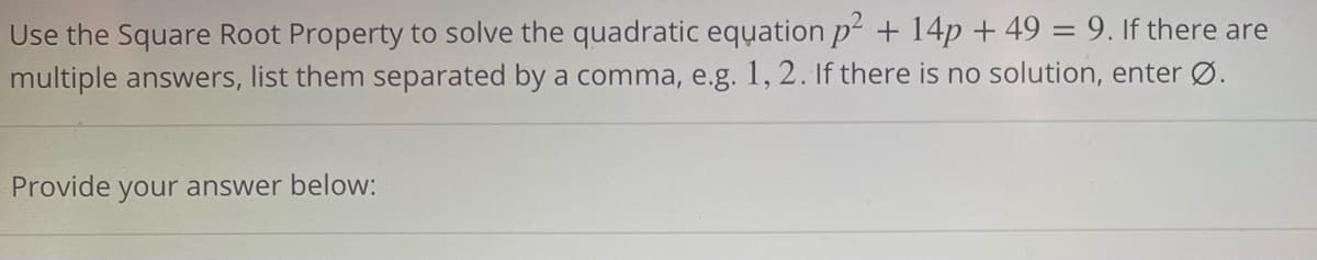 Use the Square Root Property to solve the quadratic equation p² + 14p + 49 = 9. If there are
multiple answers, list them separated by a comma, e.g. 1, 2. If there is no solution, enter Ø.
Provide your answer below:
