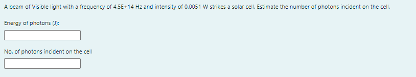 A beam of Visible light with a frequency of 4.5E-14 Hz and intensity of 0.0051 W strikes a solar cell. Estimate the number of photons incident on the cell.
Energy of photons ():
No. of photons incident on the cell
