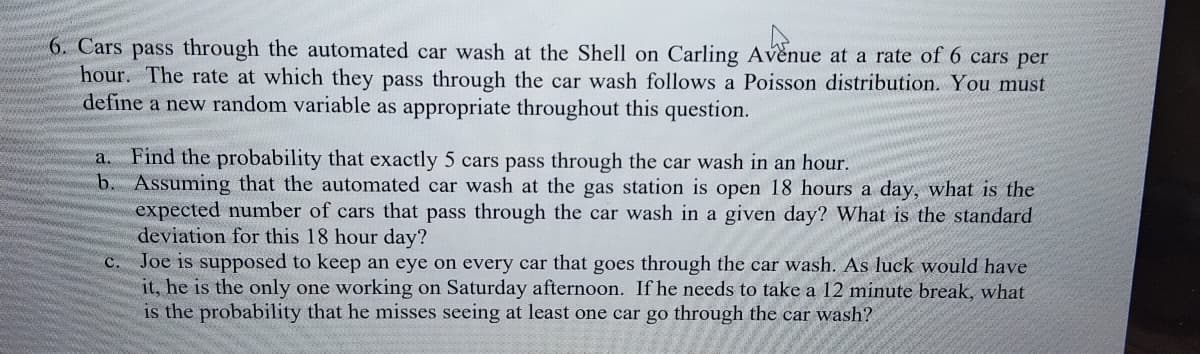 6. Cars pass through the automated car wash at the Shell on Carling Avenue at a rate of 6 cars per
hour. The rate at which they pass through the car wash follows a Poisson distribution. You must
define a new random variable as appropriate throughout this question.
Find the probability that exactly 5 cars pass through the car wash in an hour.
b. Assuming that the automated car wash at the gas station is open 18 hours a day, what is the
expected number of cars that pass through the car wash in a given day? What is the standard
deviation for this 18 hour day?
Joe is supposed to keep an eye on every car that goes through the car wash. As luck would have
it, he is the only one working on Saturday afternoon. If he needs to take a 12 minute break, what
is the probability that he misses seeing at least one car go through the car wash?
a.
C.
