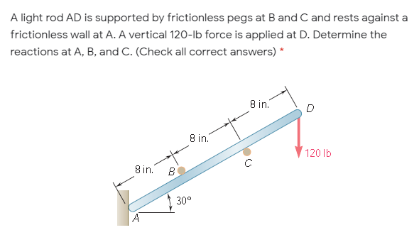 A light rod AD is supported by frictionless pegs at Band C and rests against a
frictionless wall at A. A vertical 120-lb force is applied at D. Determine the
reactions at A, B, and C. (Check all correct answers) *
8 in.
8 in.
120 lb
8 in.
B
30°
A
