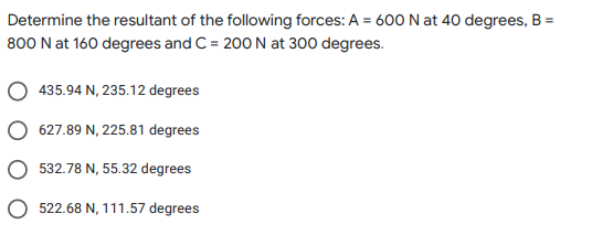 Determine the resultant of the following forces: A = 600 N at 40 degrees, B =
800 N at 160 degrees and C = 200 N at 300 degrees.
435.94 N, 235.12 degrees
O 627.89 N, 225.81 degrees
O 532.78 N, 55.32 degrees
O 522.68 N, 111.57 degrees

