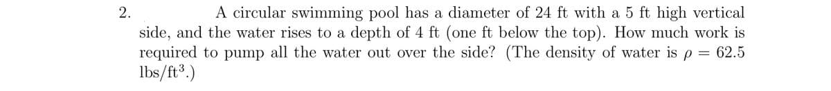 A circular swimming pool has a diameter of 24 ft with a 5 ft high vertical
side, and the water rises to a depth of 4 ft (one ft below the top). How much work is
required to pump all the water out over the side? (The density of water is p = 62.5
lbs/ft3.)
2.
