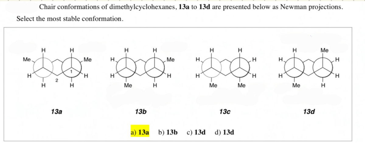 Chair conformations of dimethylcyclohexanes, 13a to 13d are presented below as Newman projections.
Select the most stable conformation.
H
H
H
H
H
H
Me
Me
Me
H.
Me
H.
H.
1
H.
H
H
H
H
H
Me
H
Me
Me
Me
H
13а
13b
13с
13d
а) 13а
b) 13b
c) 13d
d) 13d
