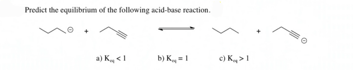 Predict the equilibrium of the following acid-base reaction.
+
a) Keq < 1
b) Keg = 1
c) Kq > 1
%3D
