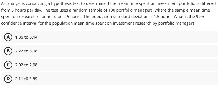 An analyst is conducting a hypothesis test to determine if the mean time spent on investment portfolio is different
from 3 hours per day. The test uses a random sample of 100 portfolio managers, where the sample mean time
spent on research is found to be 2.5 hours. The population standard deviation is 1.5 hours. What is the 99%
confidence interval for the population mean time spent on investment research by portfolio managers?
A 1.86 to 3.14
B) 2.22 to 3.18
C) 2.02 to 2.98
D) 2.11 to 2.89

