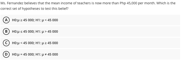 Ms. Fernandez believes that the mean income of teachers is now more than Php 45,000 per month. Which is the
correct set of hypotheses to test this belief?
A) H0:μ245 000; H1: μ< 45 000
Β) H0:μ< 45 000; H1: μ > 45 000
HO:μ< 45 000; H1: μ > 45 000
HO:μ 45 000; H1: μ # 45 000
