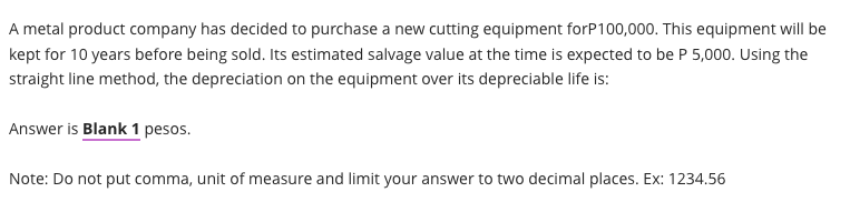 A metal product company has decided to purchase a new cutting equipment forP100,000. This equipment will be
kept for 10 years before being sold. Its estimated salvage value at the time is expected to be P 5,000. Using the
straight line method, the depreciation on the equipment over its depreciable life is:
Answer is Blank 1 pesos.
Note: Do not put comma, unit of measure and limit your answer to two decimal places. Ex: 1234.56
