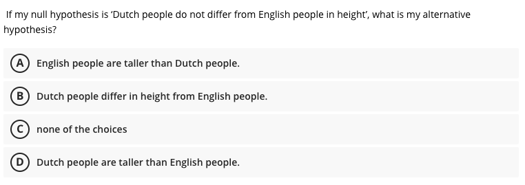 If my null hypothesis is 'Dutch people do not differ from English people in height", what is my alternative
hypothesis?
A English people are taller than Dutch people.
B Dutch people differ in height from English people.
C) none of the choices
D Dutch people are taller than English people.
