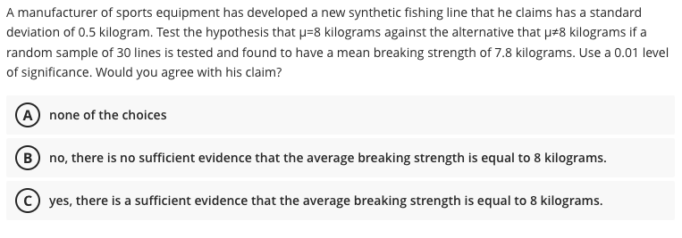A manufacturer of sports equipment has developed a new synthetic fishing line that he claims has a standard
deviation of 0.5 kilogram. Test the hypothesis that p=8 kilograms against the alternative that p#8 kilograms if a
random sample of 30 lines is tested and found to have a mean breaking strength of 7.8 kilograms. Use a 0.01 level
of significance. Would you agree with his claim?
(A) none of the choices
B no, there is no sufficient evidence that the average breaking strength is equal to 8 kilograms.
© yes, there is a sufficient evidence that the average breaking strength is equal to 8 kilograms.
