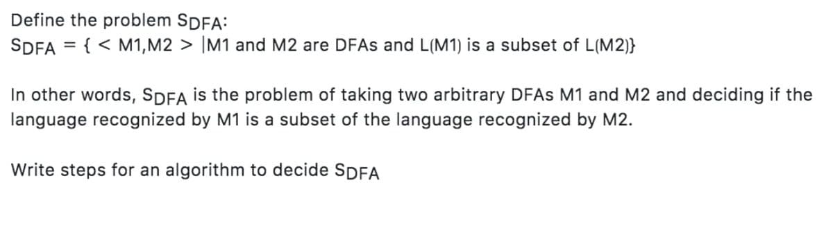 Define the problem SDFA:
SDFA = { < M1, M2 > M1 and M2 are DFAs and L(M1) is a subset of L(M2)}
In other words, SDFA is the problem of taking two arbitrary DFAs M1 and M2 and deciding if the
language recognized by M1 is a subset of the language recognized by M2.
Write steps for an algorithm to decide SDFA