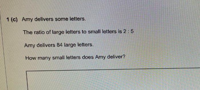 1 (c) Amy delivers some letters.
The ratio of large letters to small letters is 2: 5
Amy delivers 84 large letters.
How many small letters does Amy deliver?