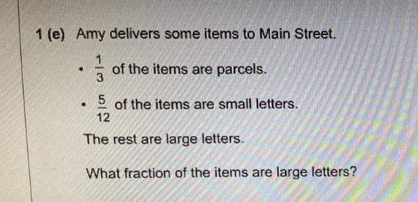 1 (e) Amy delivers some items to Main Street.
of the items are parcels.
5 of the items are small letters.
12
The rest are large letters.
What fraction of the items are large letters?
.