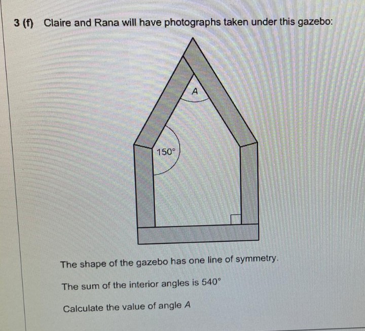 3 (f) Claire and Rana will have photographs taken under this gazebo:
150°
A
The shape of the gazebo has one line of symmetry.
The sum of the interior angles is 540°
Calculate the value of angle A