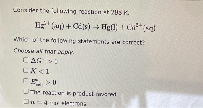 Consider the following reaction at 298 K.
Hg2+ (aq) + Cd(s) → Hg(1) + Cd²+ (aq)
Which of the following statements are correct?
Choose all that apply.
DAG >0
OK <1
Ecell > 0
The reaction is product-favored.
On 4 mol electrons
=