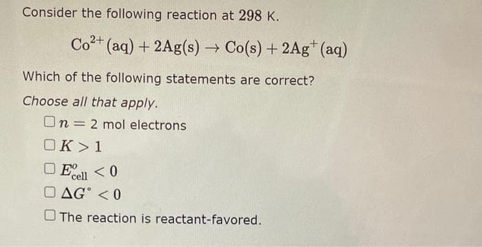 Consider the following reaction at 298 K.
Co2+ (aq) + 2Ag(s) → Co(s) + 2Ag+ (aq)
Which of the following statements are correct?
Choose all that apply.
On 2 mol electrons
OK >1
cell
DAG < 0
The reaction is reactant-favored.
