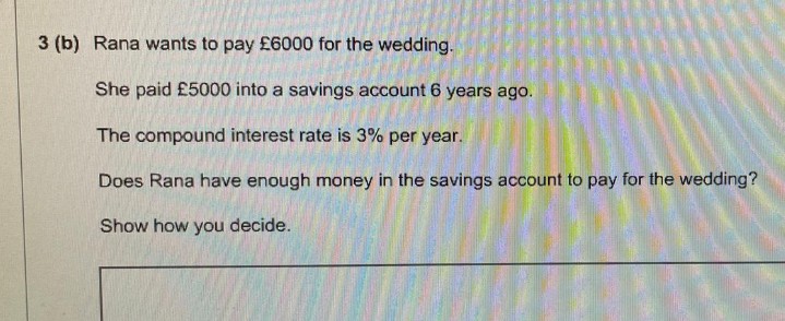 3 (b) Rana wants to pay £6000 for the wedding.
She paid £5000 into a savings account 6 years ago.
The compound interest rate is 3% per year.
Does Rana have enough money in the savings account to pay for the wedding?
Show how you decide.