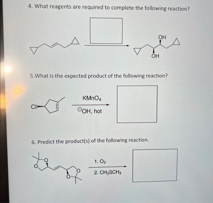 4. What reagents are required to complete the following reaction?
A
CI-
5. What is the expected product of the following reaction?
KMnO4
OH, hot
6. Predict the product(s) of the following reaction.
OH
1.03
2. CH3SCH3
OH