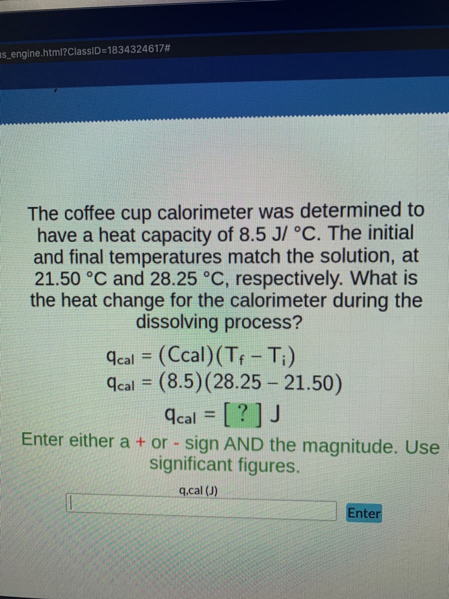 s_engine.html?ClassID=1834324617#
The coffee cup calorimeter was determined to
have a heat capacity of 8.5 J/ °C. The initial
and final temperatures match the solution, at
21.50 °C and 28.25 °C, respectively. What is
the heat change for the calorimeter during the
dissolving process?
acal = (Ccal) (Tf - T;)
qcal (8.5) (28.25 -21.50)
=
acal = [? ] J
Enter either a + or - sign AND the magnitude. Use
significant figures.
q,cal (J)
Enter