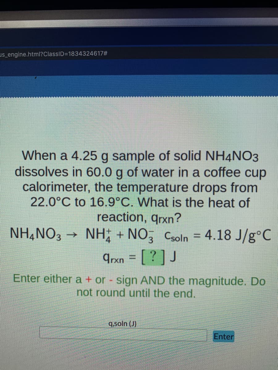 us_engine.html?ClassID=1834324617#
When a 4.25 g sample of solid NH4NO3
dissolves in 60.0 g of water in a coffee cup
calorimeter, the temperature drops from
22.0°C to 16.9°C. What is the heat of
reaction, qrxn?
NH4NO3 ->>>
NH+ + NO3 Csoln = 4.18 J/g °C
arxn = [?] J
Enter either a + or - sign AND the magnitude. Do
not round until the end.
q,soln (J)
Enter