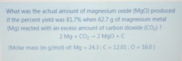 What was the actual amount of magnesium oxide (MgO) produced
if the percent yield was 81.7% when 62.7 g of magnesium metal
(Mg) reacted with an excess amount of carbon dioxide (CO,) ?
2 Mg + CO2- 2 MgO + C
(Molar mass (in g/mol) of: Mg 24.3;C = 12.01;0 = 16.0)
