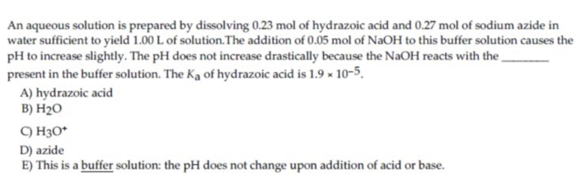 An aqueous solution is prepared by dissolving 0.23 mol of hydrazoic acid and 0.27 mol of sodium azide in
water sufficient to yield 1.00 L of solution.The addition of 0.05 mol of NaOH to this buffer solution causes the
pH to increase slightly. The pH does not increase drastically because the NaOH reacts with the,
present in the buffer solution. The Ka of hydrazoic acid is 1.9 × 10-5.
A) hydrazoic acid
B) H2O
C) H3O*
D) azide
E) This is a buffer solution: the pH does not change upon addition of acid or base.
