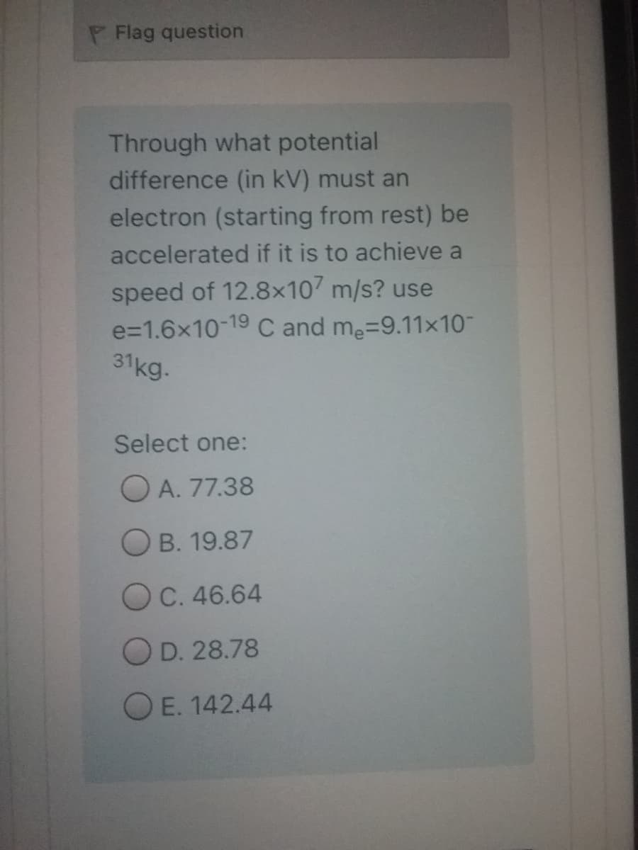 P Flag question
Through what potential
difference (in kV) must an
electron (starting from rest) be
accelerated if it is to achieve a
speed of 12.8x10 m/s? use
e=1.6x10-19 C and me=9.11x10
31kg.
Select one:
O A. 77.38
O B. 19.87
O C. 46.64
O D. 28.78
O E. 142.44
