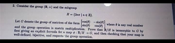 2. Consider the group (R, +) and the subgroup
H= (2nx |n€ Z}.
[cos(0)
[sin(0) cos(0)
and the group operation is matrix multiplication. Prove that R/H is isomorphic to G by
first giving an explicit formula for a map o : R/H + G, and then checking that your map is
Let G denote the group of matrices of the form
sin(e
where O is any real number
well-defined, bijective, and respects the group operation.
