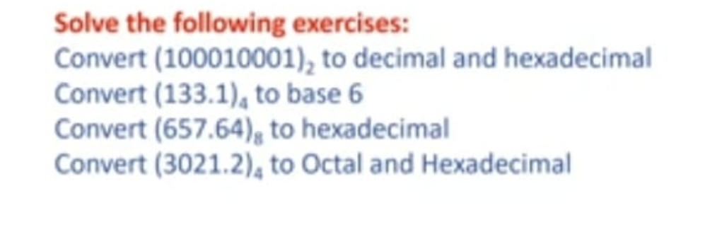 Solve the following exercises:
Convert (100010001), to decimal and hexadecimal
Convert (133.1), to base 6
Convert (657.64), to hexadecimal
Convert (3021.2), to Octal and Hexadecimal
