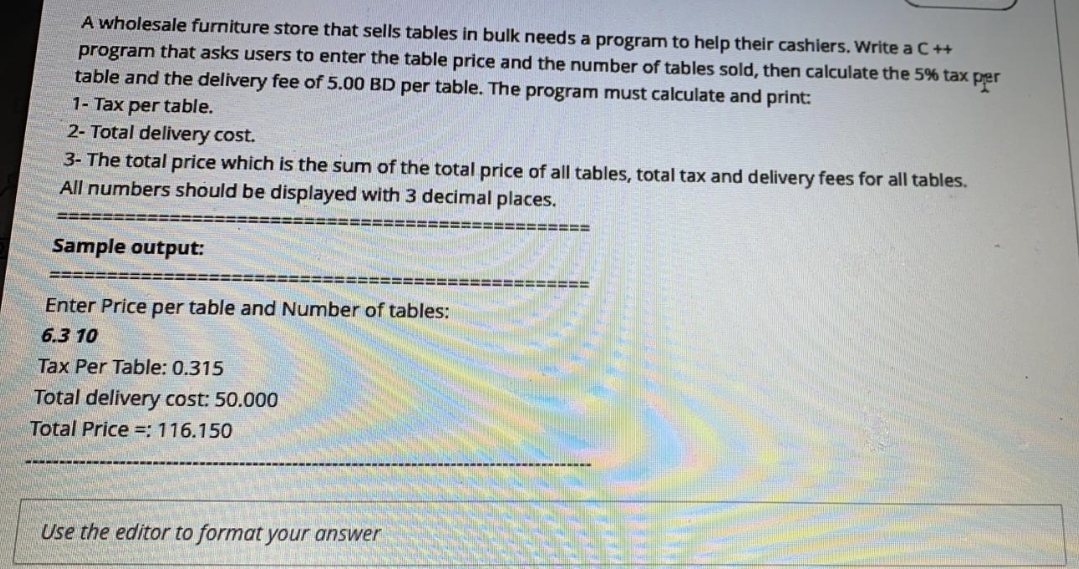 A wholesale furniture store that sells tables in bulk needs a program to help their cashiers. Write a C++
program that asks users to enter the table price and the number of tables sold, then calculate the 5% tax per
table and the delivery fee of 5.00 BD per table. The program must calculate and print:
1- Tax per table.
2- Total delivery cost.
3- The total price which is the sum of the total price of all tables, total tax and delivery fees for all tables.
All numbers should be displayed with 3 decimal places.
=====D
======
Sample output:
%=D%====
Enter Price per table and Number of tables:
6.3 10
Tax Per Table: 0.315
Total delivery cost: 50.000
Total Price =: 116.150
Use the editor to format your answer
