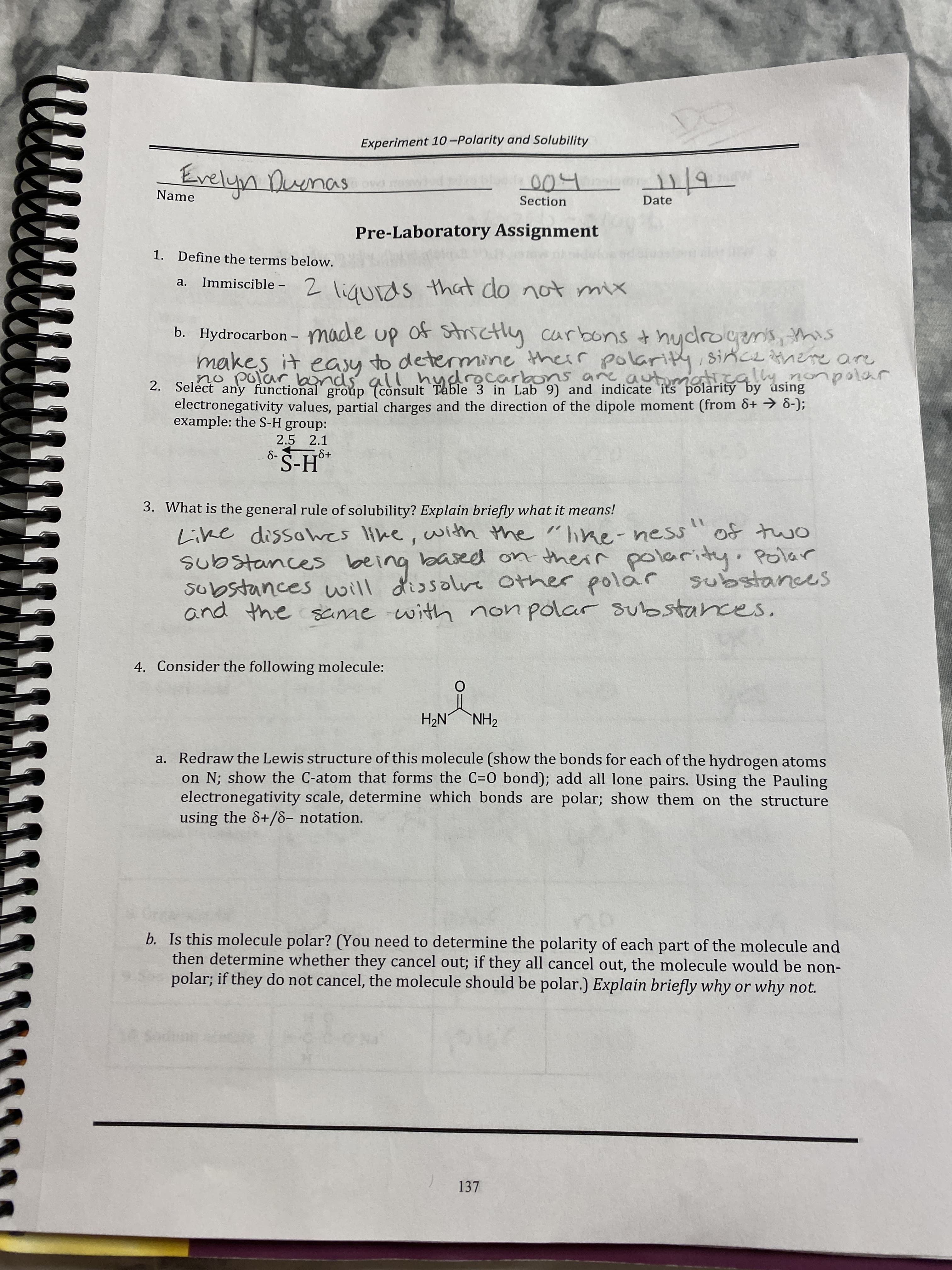 Experiment 10-Polarity and Solubility
Evelyn Dunas
204
Name
Date
2/19
Section
Pre-Laboratory Assignment
1. Define the terms below.
2 liqurds that do not mix
a.
Immiscible –
b. Hydrocarbon - made up of Strictly carbons +
thydrogenis, this
|
makes it easy to determine therr polarity, since here are
no polar bonds all hydrecark
1s are automati.cally nonpolar
2. Select any functional' group (consult Table 3 in Lab 9) and indicate its polarity by úsing
electronegativity values, partial charges and the direction of the dipole moment (from &+ → 8-);
example: the S-H group:
2.5 2.1
S+
3. What is the general rule of solubility? Explain briefly what it means!
Like dissowes like, with the "lke-ness
substances being
substances will dissole Other polar
and the same with non polar substances.
11
omt fo
based on their polarity
Polar
substances
4. Consider the following molecule:
ZHNNH
a. Redraw the Lewis structure of this molecule (show the bonds for each of the hydrogen atoms
on N; show the C-atom that forms the C=0 bond); add all lone pairs. Using the Pauling
electronegativity scale, determine which bonds are polar; show them on the structure
using the &+/8- notation.
b. Is this molecule polar? (You need to determine the polarity of each part of the molecule and
then determine whether they cancel out; if they all cancel out, the molecule would be non-
polar; if they do not cancel, the molecule should be polar.) Explain briefly why or why not.
137
