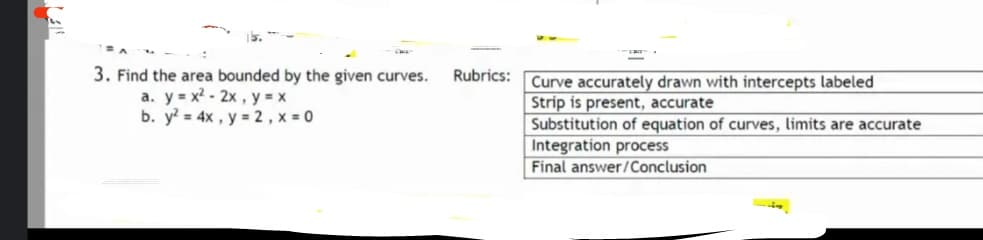 3. Find the area bounded by the given curves.
a. y = x? - 2x , y = x
b. y = 4x , y = 2 , x = 0
Rubrics:
Curve accurately drawn with intercepts labeled
Strip is present, accurate
Substitution of equation of curves, limits are accurate
Integration process
Final answer/Conclusion
