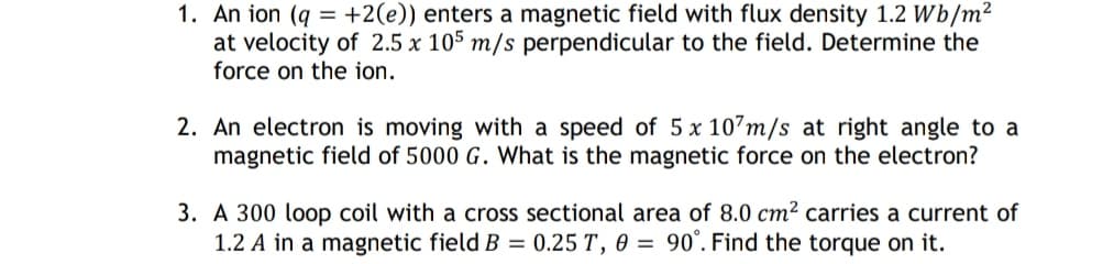 1. An ion (q +2(e)) enters a magnetic field with flux density 1.2 Wb/m²
=
at velocity of 2.5 x 105 m/s perpendicular to the field. Determine the
force on the ion.
2. An electron is moving with a speed of 5 x 107m/s at right angle to a
magnetic field of 5000 G. What is the magnetic force on the electron?
3. A 300 loop coil with a cross sectional area of 8.0 cm² carries a current of
1.2 A in a magnetic field B = 0.25 T, 0 = 90°. Find the torque on it.