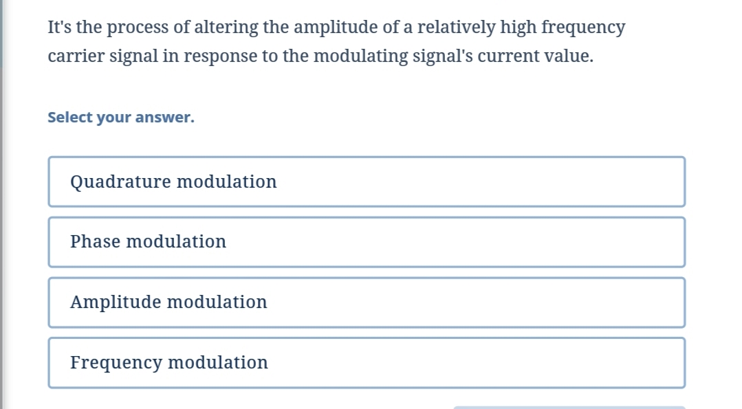 It's the process of altering the amplitude of a relatively high frequency
carrier signal in response to the modulating signal's current value.
Select your answer.
Quadrature modulation
Phase modulation
Amplitude modulation
Frequency modulation
