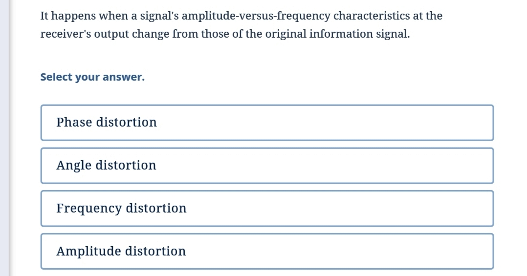 It happens when a signal's amplitude-versus-frequency characteristics at the
receiver's output change from those of the original information signal.
Select your answer.
Phase distortion
Angle distortion
Frequency distortion
Amplitude distortion