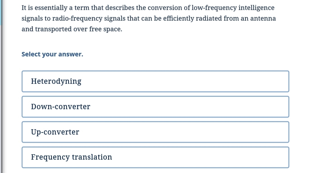 It is essentially a term that describes the conversion of low-frequency intelligence
signals to radio-frequency signals that can be efficiently radiated from an antenna
and transported over free space.
Select your answer.
Heterodyning
Down-converter
Up-converter
Frequency translation