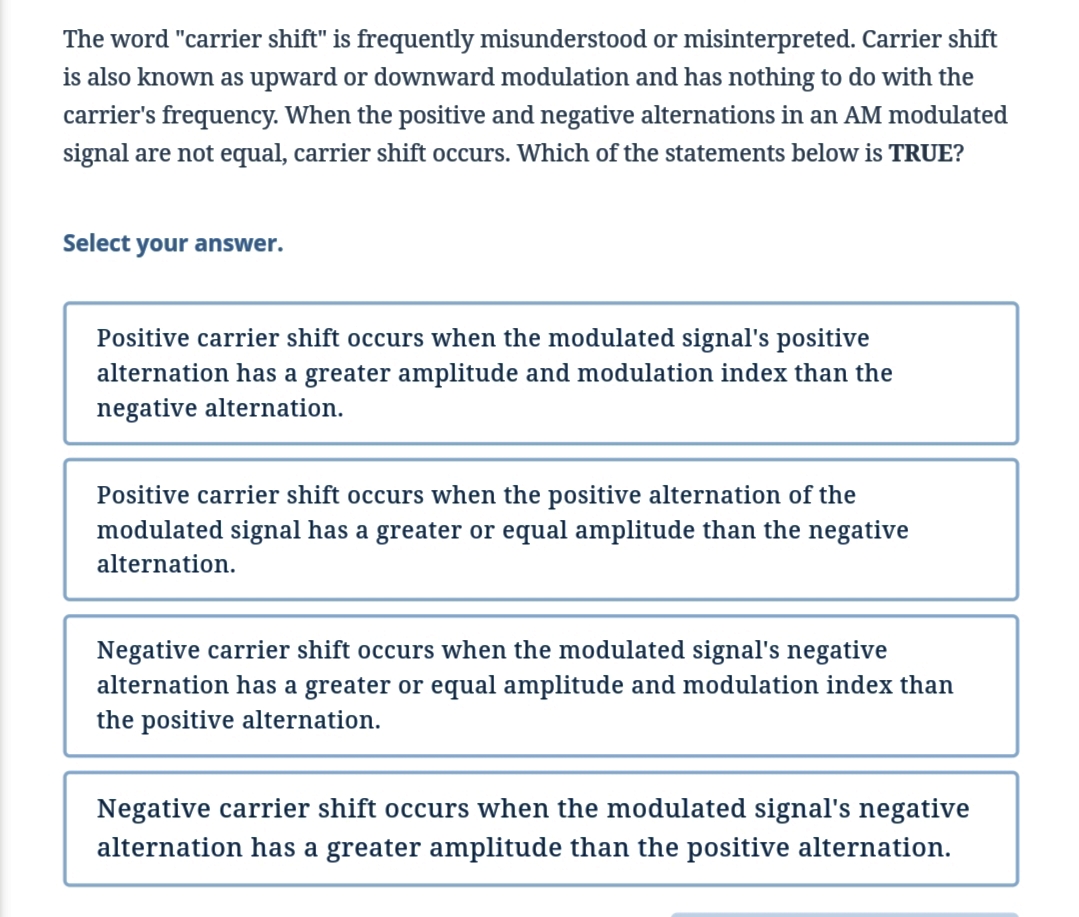 The word "carrier shift" is frequently misunderstood or misinterpreted. Carrier shift
is also known as upward or downward modulation and has nothing to do with the
carrier's frequency. When the positive and negative alternations in an AM modulated
signal are not equal, carrier shift occurs. Which of the statements below is TRUE?
Select your answer.
Positive carrier shift occurs when the modulated signal's positive
alternation has a greater amplitude and modulation index than the
negative alternation.
Positive carrier shift occurs when the positive alternation of the
modulated signal has a greater or equal amplitude than the negative
alternation.
Negative carrier shift occurs when the modulated signal's negative
alternation has a greater or equal amplitude and modulation index than
the positive alternation.
Negative carrier shift occurs when the modulated signal's negative
alternation has a greater amplitude than the positive alternation.