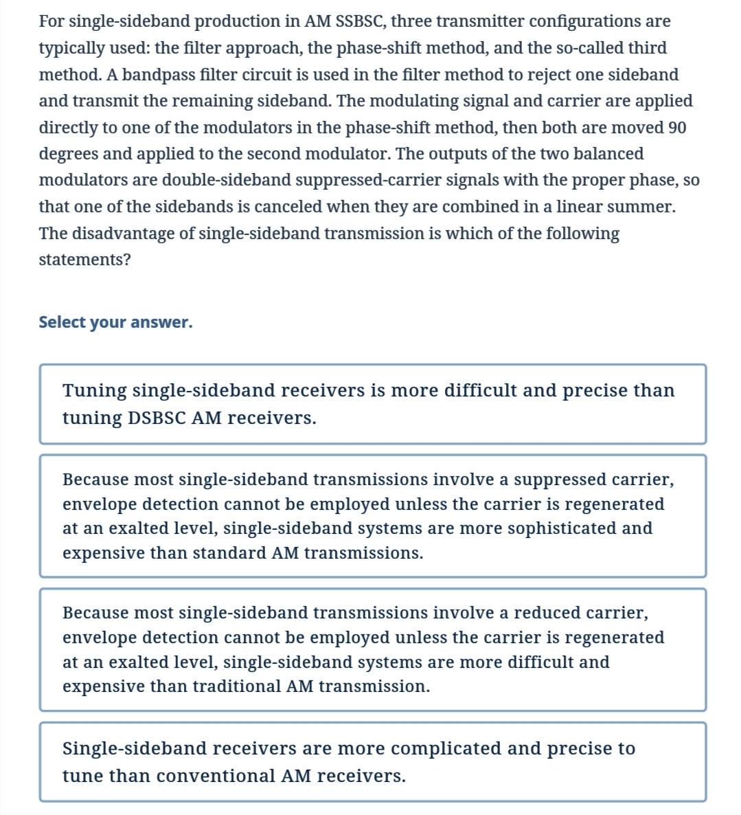 For single-sideband production in AM SSBSC, three transmitter configurations are
typically used: the filter approach, the phase-shift method, and the so-called third
method. A bandpass filter circuit is used in the filter method to reject one sideband
and transmit the remaining sideband. The modulating signal and carrier are applied
directly to one of the modulators in the phase-shift method, then both are moved 90
degrees and applied to the second modulator. The outputs of the two balanced
modulators are double-sideband suppressed-carrier signals with the proper phase, so
that one of the sidebands is canceled when they are combined in a linear summer.
The disadvantage of single-sideband transmission is which of the following
statements?
Select your answer.
Tuning single-sideband receivers is more difficult and precise than
tuning DSBSC AM receivers.
Because most single-sideband transmissions involve a suppressed carrier,
envelope detection cannot be employed unless the carrier is regenerated
at an exalted level, single-sideband systems are more sophisticated and
expensive than standard AM transmissions.
Because most single-sideband transmissions involve a reduced carrier,
envelope detection cannot be employed unless the carrier is regenerated
at an exalted level, single-sideband systems are more difficult and
expensive than traditional AM transmission.
Single-sideband receivers are more complicated and precise to
tune than conventional AM receivers.