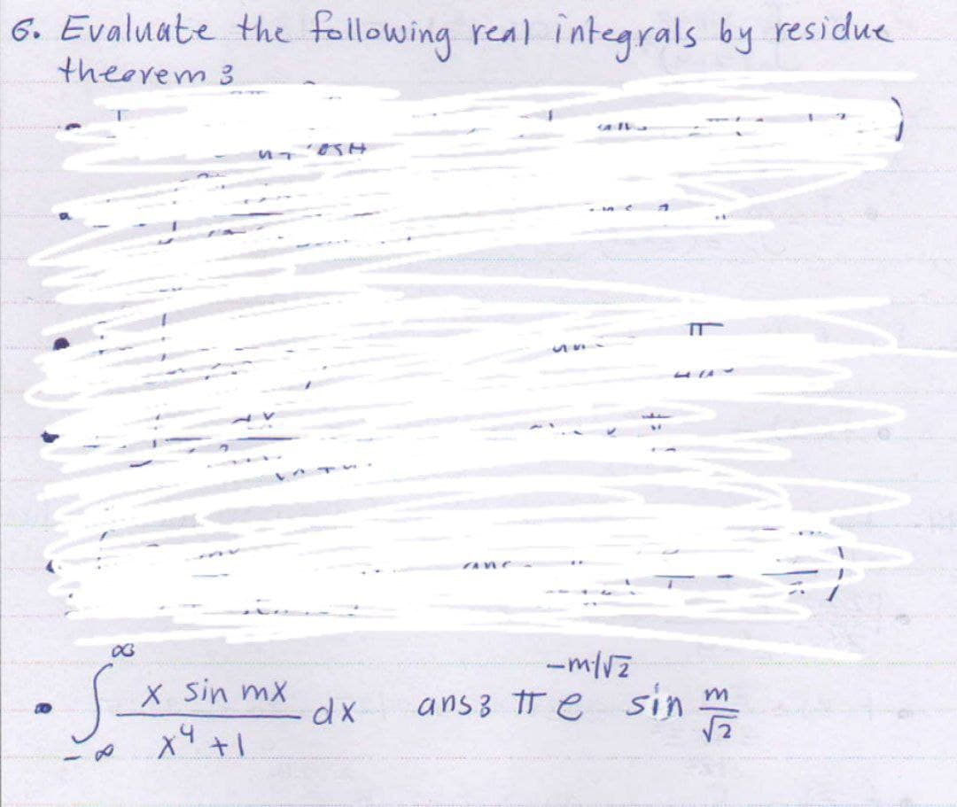 6. Evaluate the following real integrals by residue
theorem 3
03
·S-
UT
X Sin mx
X9 +1
dx
ane
T
-m/√z
ansz tre sin m