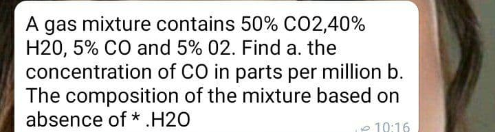 A gas mixture contains 50% CO2,40%
H20, 5% CO and 5% 02. Find a.
concentration of CO in parts per million b.
The composition of the mixture based on
absence of *.H20
the
p 10:16
