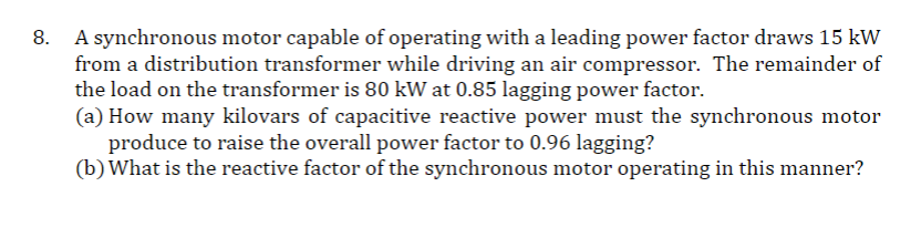 8. A synchronous motor capable of operating with a leading power factor draws 15 kW
from a distribution transformer while driving an air compressor. The remainder of
the load on the transformer is 80 kW at 0.85 lagging power factor.
(a) How many kilovars of capacitive reactive power must the synchronous motor
produce to raise the overall power factor to 0.96 lagging?
(b) What is the reactive factor of the synchronous motor operating in this manner?