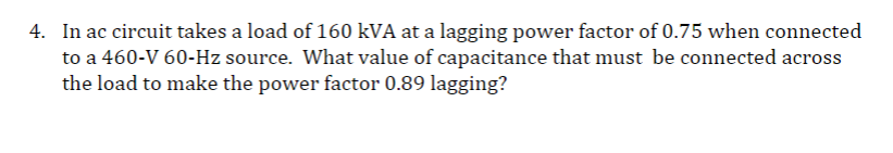 4. In ac circuit takes a load of 160 kVA at a lagging power factor of 0.75 when connected
to a 460-V 60-Hz source. What value of capacitance that must be connected across
the load to make the power factor 0.89 lagging?