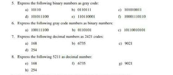 5. Express the following binary numbers as gray code:
c) 101010011
) 10001110110
a) 10110
b) 0110111
đ) 101011100
e) 110110001
6. Express the following gray code numbers as binary numbers:
a) 10011I100
c) 10110010101
b) O110101
7. Express the following decimal numbers as 2421 codes:
a) 168
b) 6735
e) 9021
d) 254
8. Express the following 5211 as decimal number:
) 6735
e) 168
g) 9021
h) 254
