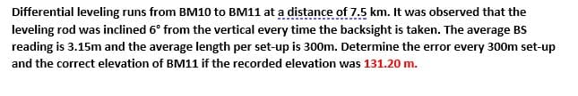 Differential leveling runs from BM10 to BM11 at a distance of 7.5 km. It was observed that the
leveling rod was inclined 6° from the vertical every time the backsight is taken. The average BS
reading is 3.15m and the average length per set-up is 300m. Determine the error every 300m set-up
and the correct elevation of BM11 if the recorded elevation was 131.20 m.
