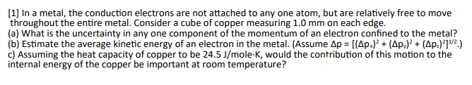 [1] In a metal, the conduction electrons are not attached to any one atom, but are relatively free to move
throughout the entire metal. Consider a cube of copper measuring 1.0 mm on each edge.
(a) What is the uncertainty in any one component of the momentum of an electron confined to the metal?
(b) Estimate the average kinetic energy of an electron in the metal. (Assume Ap = [(Apx)² + (Ap)² + (Ap.)²]¹/²)
c) Assuming the heat capacity of copper to be 24.5 J/mole-K, would the contribution of this motion to the
internal energy of the copper be important at room temperature?