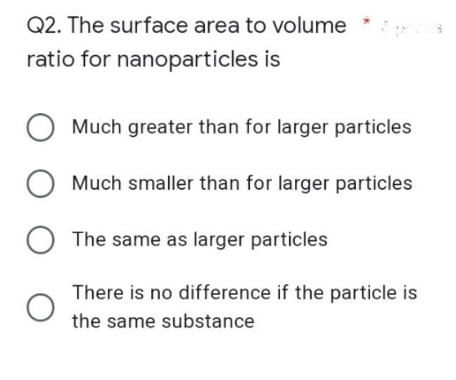 Q2. The surface area to volume
it's
ratio for nanoparticles is
O Much greater than for larger particles
O Much smaller than for larger particles
O The same as larger particles
O
There is no difference if the particle is
the same substance
